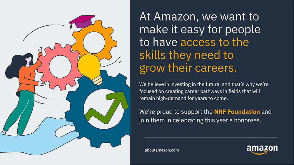 At Amazon, we want to make it easy for people to have access to the skills they need to grow their careers. We believe in investing in the future, and that's why we're focused on creating career pathways in fields that will remain high-demand for years to come. We're proud to support the NRF Foundation and join them in celebrating this year's honorees. Aboutamazon.com.