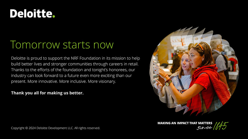 Deloitte. Tomorrow starts now. Deloitte is proud to support the NRF Foundation in its mission to help build better lives and stronger communities through careers in retail. Thanks to the efforts of the Foundation and tonight's honorees, our industry can look forward to a future even more exciting than our present. More innovative. More inclusive. More visionary. Thank you all for making us better. Making an impact that matters since 1845.