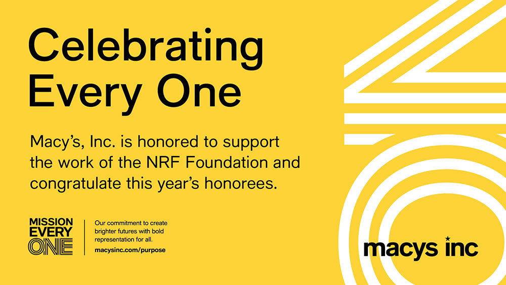 Celebrating Every One. Macy's Inc. is honored to support the work of the NRF Foundation and congratulate this year's honorees. Mission Every One. Our commitment to create brighter futures with bold representation for all. macysinc.com/purpose.